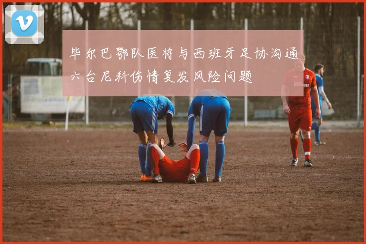 毕尔巴鄂队医将与西班牙足协沟通六台尼科伤情复发风险问题