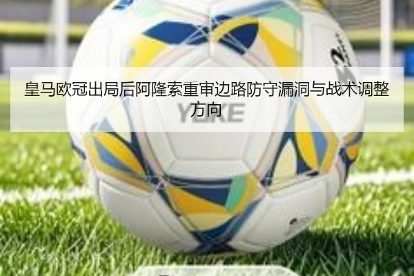 皇马欧冠出局后阿隆索重审边路防守漏洞与战术调整方向
